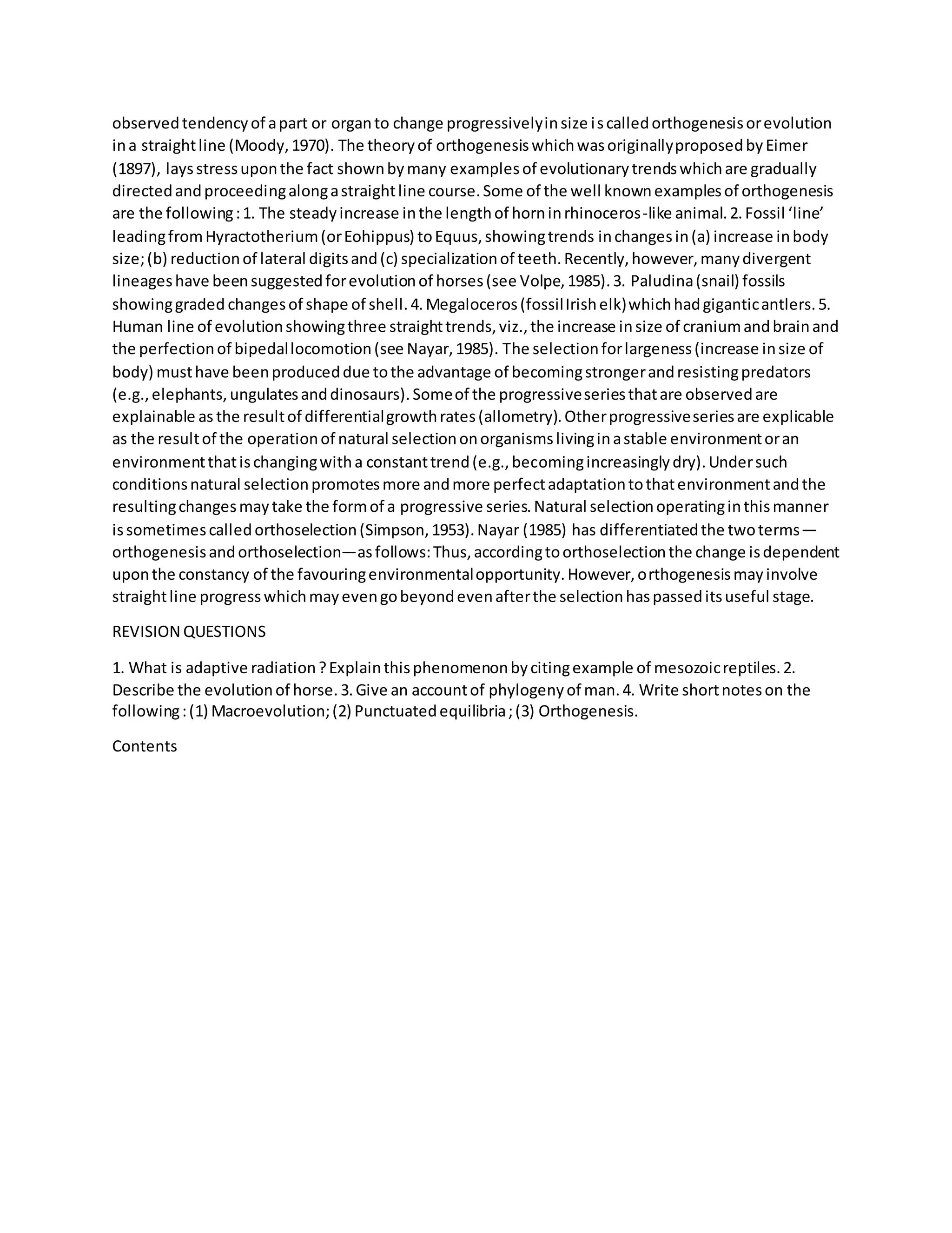 observedtendencyof apart or organto change progressivelyinsize iscalledorthogenesisorevolution
ina straightline (Moody,1970). The theoryof orthogenesiswhichwasoriginallyproposedbyEimer
(1897), laysstressuponthe fact shownbymany examplesof evolutionarytrendswhichare gradually
directedandproceedingalongastraightline course.Some of the well knownexamplesof orthogenesis
are the following:1. The steadyincrease inthe lengthof horninrhinoceros-like animal.2.Fossil ‘line’
leadingfromHyractotherium(orEohippus) toEquus,showingtrends inchangesin(a) increase inbody
size;(b) reductionof lateral digitsand(c) specializationof teeth.Recently,however,manydivergent
lineageshave beensuggestedforevolutionof horses(see Volpe,1985).3. Paludina(snail) fossils
showinggraded changesof shape of shell.4.Megaloceros(fossilIrishelk)whichhadgiganticantlers.5.
Human line of evolutionshowingthree straighttrends,viz.,the increase insize of craniumandbrainand
the perfectionof bipedallocomotion(see Nayar,1985). The selectionforlargeness(increase insize of
body) musthave beenproduceddue tothe advantage of becomingstrongerandresistingpredators
(e.g.,elephants,ungulatesanddinosaurs).Someof the progressiveseriesthatare observedare
explainable as the resultof differentialgrowthrates(allometry).Otherprogressiveseriesare explicable
as the resultof the operationof natural selectiononorganismslivinginastable environmentoran
environmentthatischangingwitha constanttrend(e.g.,becomingincreasinglydry).Undersuch
conditionsnatural selectionpromotesmore andmore perfectadaptationtothatenvironmentandthe
resultingchangesmaytake the formof a progressive series.Natural selectionoperatinginthismanner
issometimescalledorthoselection(Simpson,1953).Nayar (1985) has differentiatedthe twoterms—
orthogenesisandorthoselection—asfollows:Thus,accordingtoorthoselectionthe change isdependent
uponthe constancy of the favouringenvironmentalopportunity.However,orthogenesismayinvolve
straightline progresswhichmayevengobeyondevenafterthe selectionhaspasseditsuseful stage.
REVISION QUESTIONS
1. What is adaptive radiation?Explainthisphenomenonbycitingexample of mesozoicreptiles.2.
Describe the evolutionof horse.3.Give an accountof phylogenyof man.4. Write shortnoteson the
following:(1) Macroevolution;(2) Punctuatedequilibria;(3) Orthogenesis.
Contents
 
