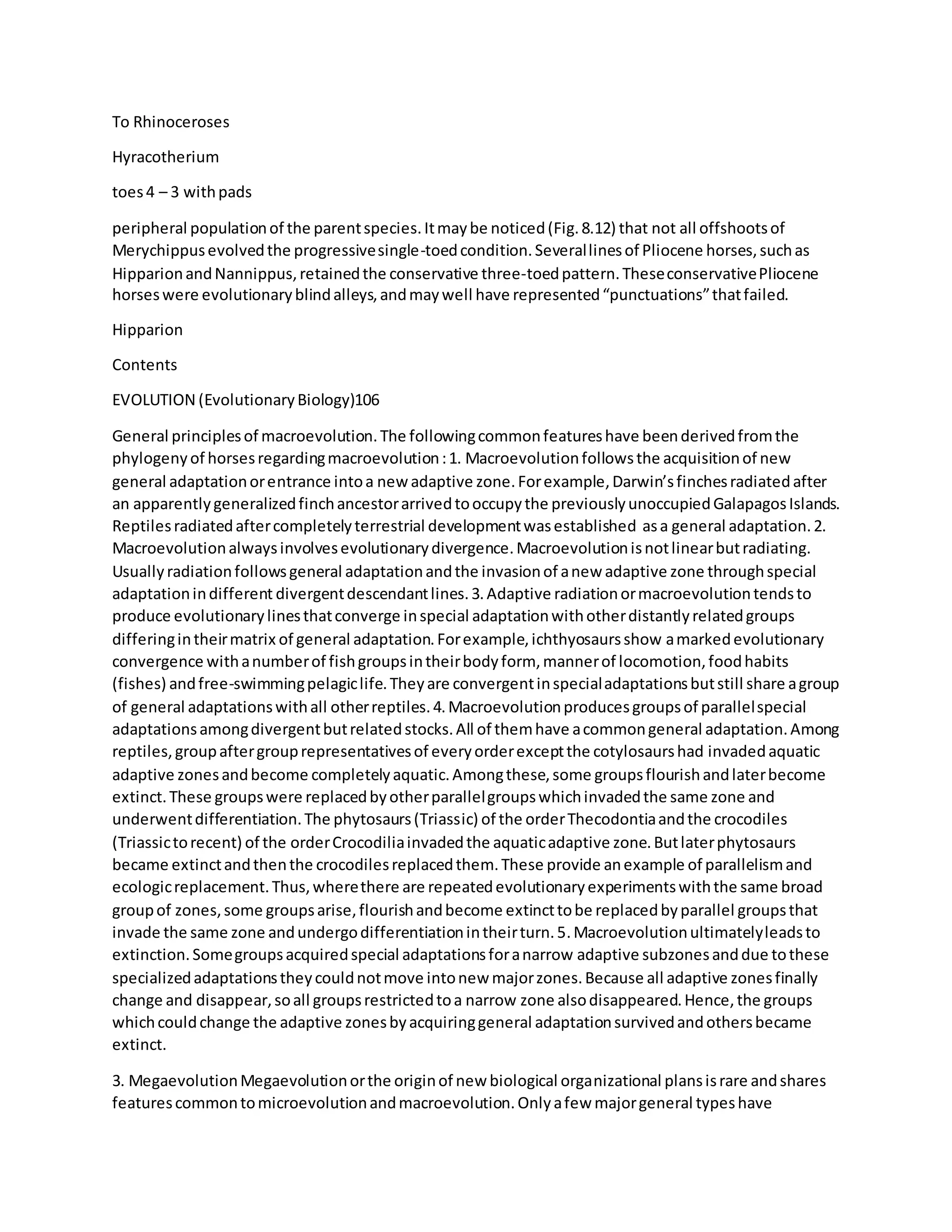 To Rhinoceroses
Hyracotherium
toes4 – 3 withpads
peripheral populationof the parentspecies.Itmaybe noticed(Fig.8.12) that not all offshootsof
Merychippusevolvedthe progressivesingle-toedcondition.Severallinesof Pliocene horses,suchas
HipparionandNannippus,retainedthe conservative three-toedpattern.TheseconservativePliocene
horseswere evolutionaryblindalleys,andmaywell have represented“punctuations”thatfailed.
Hipparion
Contents
EVOLUTION (EvolutionaryBiology)106
General principlesof macroevolution.The followingcommonfeatureshave beenderivedfromthe
phylogenyof horsesregardingmacroevolution:1. Macroevolutionfollowsthe acquisitionof new
general adaptationorentrance intoa new adaptive zone.Forexample,Darwin’sfinchesradiatedafter
an apparentlygeneralizedfinchancestorarrivedtooccupythe previouslyunoccupiedGalapagosIslands.
Reptilesradiatedaftercompletelyterrestrial developmentwasestablished asa general adaptation.2.
Macroevolutionalwaysinvolvesevolutionarydivergence.Macroevolutionisnotlinearbutradiating.
Usuallyradiationfollowsgeneral adaptationandthe invasionof anew adaptive zone throughspecial
adaptationindifferent divergentdescendantlines.3.Adaptive radiationormacroevolutiontendsto
produce evolutionarylinesthatconverge inspecial adaptationwithotherdistantlyrelatedgroups
differingintheirmatrix of general adaptation.Forexample,ichthyosaursshow amarkedevolutionary
convergence withanumberof fishgroupsintheirbodyform, mannerof locomotion,foodhabits
(fishes) andfree-swimmingpelagiclife.Theyare convergentinspecialadaptationsbutstill share agroup
of general adaptationswithall otherreptiles.4.Macroevolutionproducesgroupsof parallelspecial
adaptationsamongdivergentbutrelatedstocks.All of themhave acommongeneral adaptation.Among
reptiles,groupaftergrouprepresentativesof everyorderexceptthe cotylosaurshad invadedaquatic
adaptive zonesandbecome completelyaquatic.Amongthese,some groupsflourishandlaterbecome
extinct.These groupswere replacedbyotherparallelgroupswhichinvadedthe same zone and
underwentdifferentiation.The phytosaurs(Triassic) of the orderThecodontiaandthe crocodiles
(Triassictorecent) of the orderCrocodiliainvadedthe aquaticadaptive zone.Butlaterphytosaurs
became extinctandthenthe crocodilesreplacedthem.These provide anexample of parallelismand
ecologicreplacement.Thus,wherethere are repeatedevolutionaryexperimentswiththe same broad
groupof zones,some groupsarise,flourishandbecome extincttobe replacedbyparallel groupsthat
invade the same zone andundergodifferentiationintheirturn.5.Macroevolutionultimatelyleadsto
extinction.Somegroupsacquiredspecial adaptationsforanarrow adaptive subzonesanddue tothese
specializedadaptationstheycouldnotmove intonew majorzones.Because all adaptive zonesfinally
change and disappear,soall groupsrestrictedtoa narrow zone alsodisappeared.Hence,the groups
whichcouldchange the adaptive zonesbyacquiringgeneral adaptationsurvivedandothersbecame
extinct.
3. MegaevolutionMegaevolutionorthe originof new biological organizational plansisrare andshares
featurescommontomicroevolutionandmacroevolution.Onlyafew majorgeneral typeshave
 