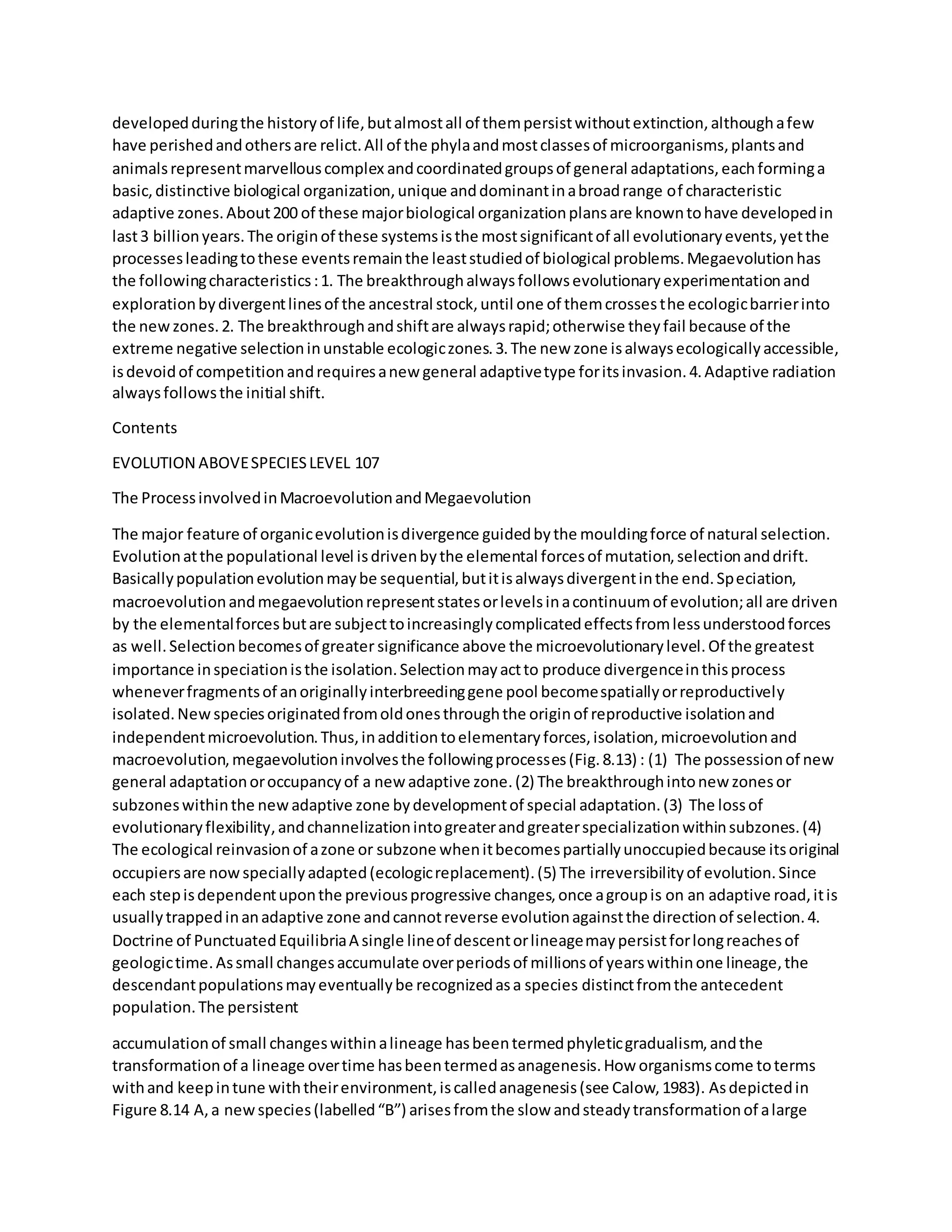 developedduringthe historyof life,butalmostall of thempersistwithoutextinction,althoughafew
have perishedandothersare relict.All of the phylaandmostclassesof microorganisms,plantsand
animalsrepresentmarvellouscomplex andcoordinatedgroupsof general adaptations,eachforminga
basic,distinctive biological organization,unique anddominantinabroadrange of characteristic
adaptive zones.About200 of these majorbiological organizationplansare knowntohave developedin
last3 billionyears.The originof these systemsisthe mostsignificantof all evolutionaryevents,yetthe
processesleadingtothese eventsremainthe leaststudiedof biological problems.Megaevolutionhas
the followingcharacteristics:1. The breakthroughalwaysfollowsevolutionaryexperimentationand
explorationbydivergentlinesof the ancestral stock,until one of themcrossesthe ecologicbarrierinto
the newzones.2. The breakthroughandshiftare alwaysrapid;otherwise theyfail because of the
extreme negative selectioninunstable ecologiczones.3.The new zone isalwaysecologicallyaccessible,
isdevoidof competitionandrequiresanew general adaptivetype foritsinvasion.4.Adaptive radiation
alwaysfollowsthe initial shift.
Contents
EVOLUTION ABOVESPECIESLEVEL 107
The ProcessinvolvedinMacroevolutionandMegaevolution
The major feature of organicevolutionisdivergence guidedbythe mouldingforce of natural selection.
Evolutionatthe populational level isdrivenbythe elemental forcesof mutation,selectionanddrift.
Basicallypopulationevolutionmaybe sequential,butitisalwaysdivergentinthe end.Speciation,
macroevolutionandmegaevolutionrepresentstatesorlevelsinacontinuumof evolution;all are driven
by the elementalforcesbutare subjecttoincreasinglycomplicatedeffectsfromlessunderstoodforces
as well.Selectionbecomesof greater significance above the microevolutionarylevel.Of the greatest
importance inspeciationisthe isolation.Selectionmayactto produce divergenceinthisprocess
wheneverfragmentsof anoriginallyinterbreedinggene pool becomespatiallyorreproductively
isolated.New speciesoriginatedfromoldonesthroughthe originof reproductive isolationand
independentmicroevolution.Thus,inadditiontoelementaryforces,isolation,microevolutionand
macroevolution,megaevolutioninvolvesthe followingprocesses(Fig.8.13) : (1) The possessionof new
general adaptationoroccupancyof a new adaptive zone.(2) The breakthroughintonew zonesor
subzoneswithinthe new adaptive zone bydevelopmentof special adaptation.(3) The lossof
evolutionaryflexibility,andchannelizationintogreaterandgreaterspecializationwithinsubzones.(4)
The ecological reinvasionof azone or subzone whenitbecomespartiallyunoccupiedbecause itsoriginal
occupiersare nowspeciallyadapted(ecologicreplacement).(5) The irreversibilityof evolution.Since
each stepisdependentuponthe previousprogressive changes,once agroupis on an adaptive road,itis
usuallytrappedinanadaptive zone andcannotreverse evolutionagainstthe directionof selection.4.
Doctrine of PunctuatedEquilibriaA single lineof descentorlineagemaypersistforlongreachesof
geologictime.Assmall changesaccumulate overperiodsof millionsof yearswithinone lineage,the
descendantpopulationsmayeventuallybe recognizedasa species distinctfromthe antecedent
population.The persistent
accumulationof small changeswithinalineage hasbeentermedphyleticgradualism,andthe
transformationof a lineage overtime hasbeentermedasanagenesis.How organismscome toterms
withand keepintune withtheirenvironment,iscalledanagenesis(see Calow,1983). Asdepictedin
Figure 8.14 A,a newspecies(labelled“B”) arisesfromthe slow andsteadytransformationof alarge
 