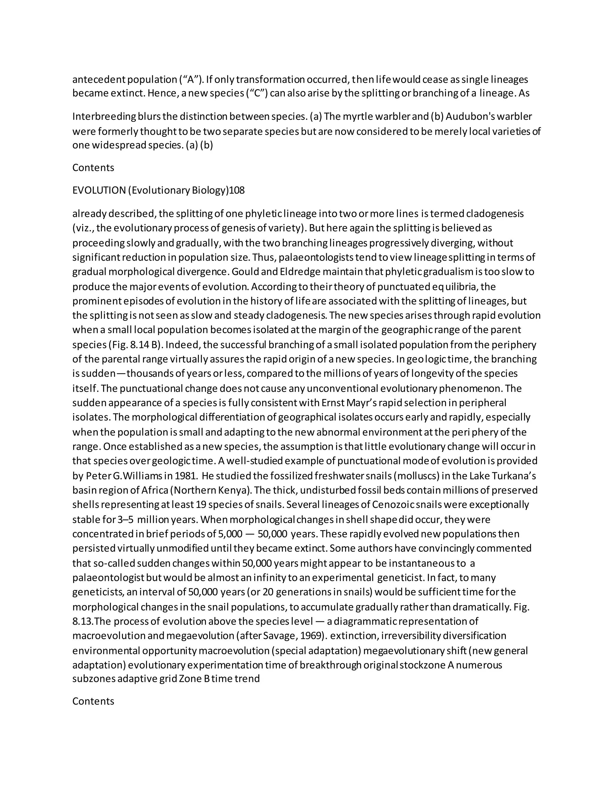 antecedentpopulation(“A”).If onlytransformationoccurred,thenlifewouldcease assingle lineages
became extinct.Hence,anewspecies(“C”) canalsoarise bythe splittingorbranchingof a lineage.As
Interbreedingblursthe distinctionbetweenspecies.(a) The myrtle warblerand(b) Audubon'swarbler
were formerlythoughttobe twoseparate speciesbutare now consideredtobe merelylocal varietiesof
one widespreadspecies.(a) (b)
Contents
EVOLUTION (EvolutionaryBiology)108
alreadydescribed,the splittingof one phyleticlineage intotwoormore lines istermedcladogenesis
(viz.,the evolutionaryprocessof genesisof variety).Buthere againthe splittingisbelievedas
proceedingslowlyandgradually,withthe twobranchinglineagesprogressivelydiverging,without
significantreductioninpopulation size.Thus,palaeontologiststendtoview lineagesplittingintermsof
gradual morphological divergence.GouldandEldredge maintainthatphyleticgradualismistooslowto
produce the majoreventsof evolution.Accordingtotheirtheoryof punctuatedequilibria,the
prominentepisodesof evolutioninthe historyof lifeare associatedwiththe splittingof lineages,but
the splittingisnotseenasslowand steadycladogenesis.The new speciesarisesthroughrapidevolution
whena small local population becomesisolatedatthe marginof the geographicrange of the parent
species(Fig.8.14 B).Indeed,the successful branchingof asmall isolatedpopulationfromthe periphery
of the parental range virtuallyassuresthe rapidoriginof anew species.Ingeologictime,the branching
issudden—thousandsof yearsorless,comparedtothe millionsof yearsof longevityof the species
itself.The punctuational change doesnotcause anyunconventional evolutionaryphenomenon.The
suddenappearance of a speciesis fullyconsistentwithErnstMayr’srapidselectioninperipheral
isolates.The morphological differentiationof geographical isolatesoccursearlyandrapidly,especially
whenthe populationissmall andadaptingtothe new abnormal environmentatthe peripheryof the
range.Once establishedasanewspecies,the assumptionisthatlittle evolutionarychange will occurin
that speciesovergeologictime.A well-studiedexample of punctuational modeof evolutionisprovided
by PeterG.Williamsin1981. He studiedthe fossilizedfreshwatersnails(molluscs) inthe Lake Turkana’s
basinregionof Africa(NorthernKenya).The thick,undisturbedfossil bedscontainmillionsof preserved
shellsrepresentingatleast19 speciesof snails.Several lineagesof Cenozoicsnailswere exceptionally
stable for3–5 millionyears.Whenmorphologicalchangesinshell shapedidoccur,theywere
concentratedinbrief periodsof 5,000 — 50,000 years.These rapidlyevolvednew populationsthen
persistedvirtuallyunmodifieduntiltheybecame extinct.Some authorshave convincinglycommented
that so-calledsuddenchangeswithin50,000 yearsmightappear to be instantaneousto a
palaeontologistbutwouldbe almostaninfinitytoanexperimental geneticist.Infact,tomany
geneticists,aninterval of 50,000 years(or 20 generationsinsnails) wouldbe sufficienttime forthe
morphological changesinthe snail populations,toaccumulate graduallyratherthandramatically.Fig.
8.13.The processof evolutionabove the specieslevel — adiagrammaticrepresentationof
macroevolutionandmegaevolution(afterSavage,1969). extinction,irreversibilitydiversification
environmental opportunitymacroevolution(special adaptation) megaevolutionaryshift(new general
adaptation) evolutionaryexperimentationtime of breakthroughoriginalstockzone A numerous
subzonesadaptive gridZone Btime trend
Contents
 