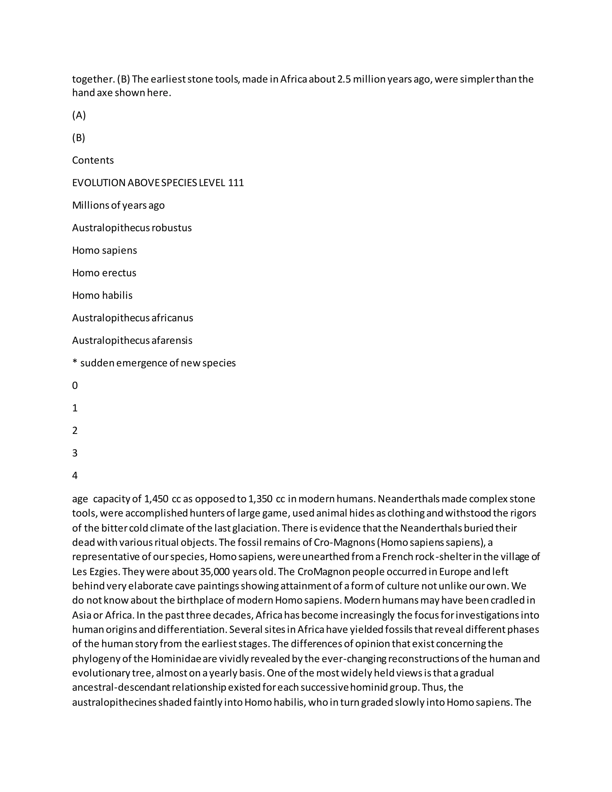 together.(B) The earlieststone tools,made inAfricaabout2.5 millionyearsago,were simplerthanthe
handaxe shownhere.
(A)
(B)
Contents
EVOLUTION ABOVESPECIESLEVEL 111
Millionsof yearsago
Australopithecusrobustus
Homo sapiens
Homo erectus
Homo habilis
Australopithecusafricanus
Australopithecusafarensis
* suddenemergence of newspecies
0
1
2
3
4
age capacityof 1,450 cc as opposedto1,350 cc inmodernhumans.Neanderthalsmade complex stone
tools,were accomplishedhuntersof large game,usedanimal hidesasclothingandwithstoodthe rigors
of the bittercoldclimate of the lastglaciation.There isevidence thatthe Neanderthalsburiedtheir
deadwithvariousritual objects.The fossil remains of Cro-Magnons(Homosapienssapiens),a
representative of ourspecies,Homosapiens,wereunearthedfromaFrenchrock-shelterinthe village of
Les Ezgies.Theywere about35,000 yearsold.The CroMagnonpeople occurredinEurope andleft
behindveryelaborate cave paintingsshowingattainmentof aformof culture notunlike ourown.We
do notknowabout the birthplace of modernHomosapiens.Modernhumansmayhave beencradledin
Asiaor Africa.In the pastthree decades,Africahasbecome increasingly the focusforinvestigationsinto
humanoriginsanddifferentiation.Several sitesinAfricahave yieldedfossilsthatreveal differentphases
of the humanstoryfrom the earlieststages.The differencesof opinionthatexistconcerningthe
phylogenyof the Hominidaeare vividlyrevealedbythe ever-changingreconstructionsof the humanand
evolutionarytree,almostonayearlybasis.One of the mostwidelyheldviewsisthatagradual
ancestral-descendantrelationshipexistedforeachsuccessivehominidgroup.Thus,the
australopithecinesshadedfaintlyintoHomohabilis,whointurngradedslowlyintoHomosapiens.The
 