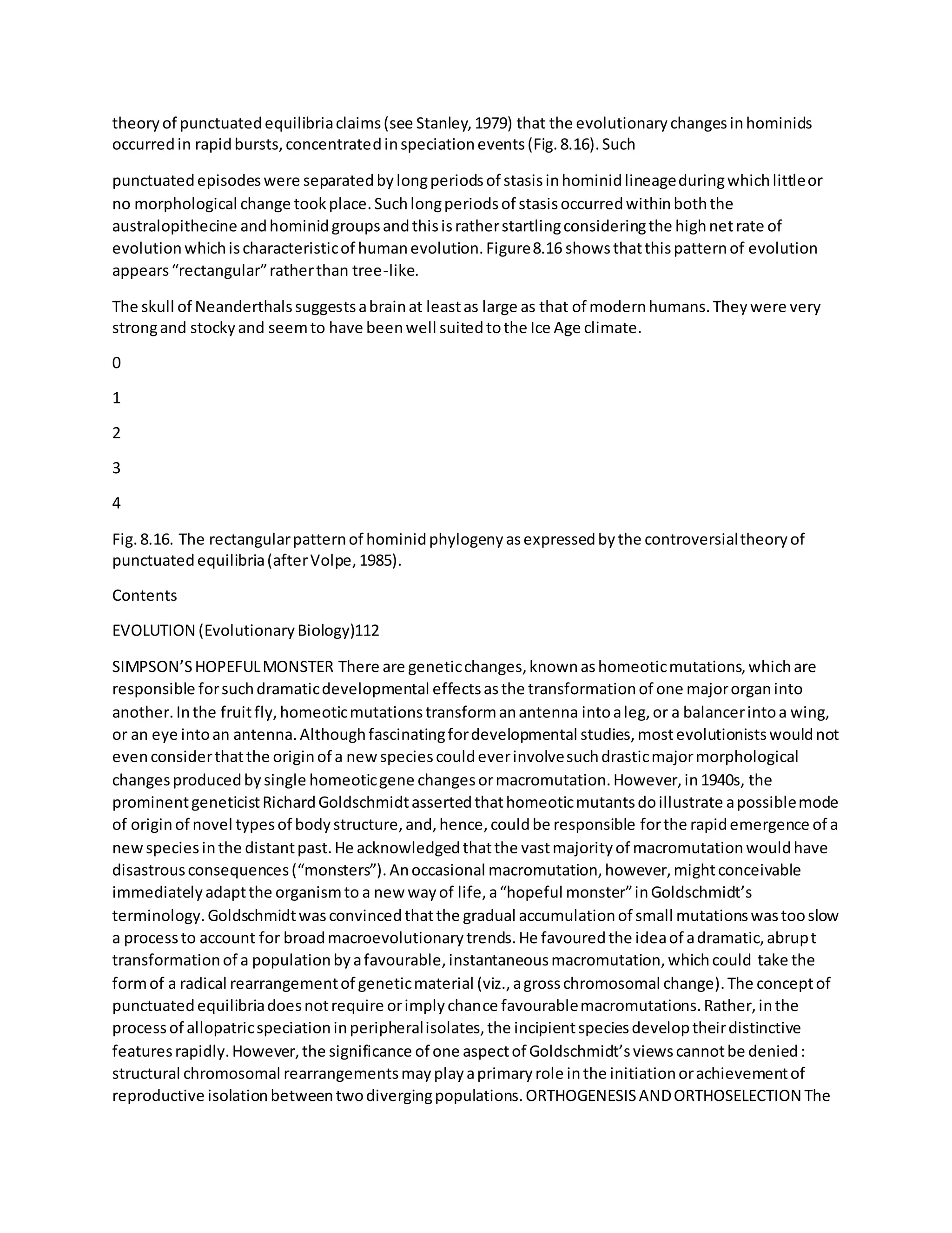 theoryof punctuatedequilibriaclaims(see Stanley,1979) that the evolutionarychangesinhominids
occurredin rapidbursts,concentratedinspeciationevents(Fig.8.16).Such
punctuatedepisodeswere separatedbylongperiodsof stasisinhominidlineageduringwhichlittleor
no morphological change tookplace.Suchlongperiodsof stasisoccurredwithinboththe
australopithecine andhominidgroupsandthisisratherstartlingconsideringthe highnetrate of
evolutionwhichischaracteristicof humanevolution.Figure8.16 showsthatthispatternof evolution
appears“rectangular”ratherthan tree-like.
The skull of Neanderthalssuggestsabrainat leastas large as that of modernhumans.Theywere very
strongand stockyand seemto have beenwell suitedtothe Ice Age climate.
0
1
2
3
4
Fig.8.16. The rectangularpatternof hominidphylogenyasexpressedbythe controversialtheoryof
punctuatedequilibria(afterVolpe,1985).
Contents
EVOLUTION (EvolutionaryBiology)112
SIMPSON’SHOPEFULMONSTER There are geneticchanges,knownashomeoticmutations,whichare
responsible forsuchdramaticdevelopmental effectsasthe transformationof one majororganinto
another.Inthe fruitfly,homeoticmutationstransformanantenna intoaleg,or a balancerintoa wing,
or an eye intoan antenna.Althoughfascinatingfordevelopmental studies,mostevolutionistswouldnot
evenconsiderthatthe originof a newspeciescouldeverinvolvesuchdrasticmajormorphological
changesproducedbysingle homeoticgene changesormacromutation.However,in1940s, the
prominentgeneticistRichardGoldschmidtassertedthathomeoticmutantsdoillustrate apossiblemode
of originof novel typesof bodystructure,and,hence,couldbe responsible forthe rapidemergence of a
newspeciesinthe distantpast.He acknowledgedthatthe vastmajorityof macromutationwouldhave
disastrousconsequences(“monsters”).Anoccasional macromutation,however,mightconceivable
immediatelyadaptthe organismto a new wayof life,a“hopeful monster”inGoldschmidt’s
terminology.Goldschmidtwasconvincedthatthe gradual accumulationof small mutationswastooslow
a processto account for broadmacroevolutionarytrends.He favouredthe ideaof adramatic,abrupt
transformationof a populationbyafavourable,instantaneousmacromutation,whichcould take the
formof a radical rearrangementof geneticmaterial (viz.,agrosschromosomal change).The conceptof
punctuatedequilibriadoesnotrequire orimplychance favourablemacromutations.Rather,inthe
processof allopatricspeciationinperipheralisolates,the incipientspeciesdeveloptheirdistinctive
featuresrapidly.However,the significance of one aspectof Goldschmidt’sviewscannotbe denied:
structural chromosomal rearrangementsmayplayaprimaryrole inthe initiationorachievementof
reproductive isolationbetweentwodivergingpopulations.ORTHOGENESISANDORTHOSELECTION The
 