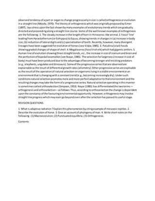 observedtendencyof apart or organto change progressivelyinsize iscalledorthogenesisorevolution
ina straightline (Moody,1970). The theoryof orthogenesiswhichwasoriginallyproposedbyEimer
(1897), laysstressuponthe fact shownbymany examplesof evolutionarytrendswhichare gradually
directedandproceedingalongastraightline course.Some of the well knownexamplesof orthogenesis
are the following:1. The steadyincrease inthe lengthof horninrhinoceros-like animal.2.Fossil ‘line’
leadingfromHyractotherium(orEohippus) toEquus,showingtrends inchangesin(a) increase inbody
size;(b) reductionof lateral digitsand(c) specializationof teeth.Recently,however,manydivergent
lineageshave beensuggestedforevolutionof horses(see Volpe,1985).3. Paludina(snail) fossils
showinggraded changesof shape of shell.4.Megaloceros(fossilIrishelk)whichhadgiganticantlers.5.
Human line of evolutionshowingthree straighttrends,viz.,the increase insize of craniumandbrainand
the perfectionof bipedallocomotion(see Nayar,1985). The selectionforlargeness(increase insize of
body) musthave beenproduceddue tothe advantage of becomingstrongerandresistingpredators
(e.g.,elephants,ungulatesanddinosaurs).Someof the progressiveseriesthatare observedare
explainable as the resultof differentialgrowthrates(allometry).Otherprogressiveseriesare explicable
as the resultof the operationof natural selectiononorganismslivinginastable environmentoran
environmentthatischangingwitha constanttrend(e.g.,becomingincreasinglydry).Undersuch
conditionsnatural selectionpromotesmore andmore perfectadaptationtothatenvironmentandthe
resultingchangesmaytake the formof a progressive series.Natural selectionoperatinginthismanner
issometimescalledorthoselection(Simpson,1953).Nayar (1985) has differentiatedthe twoterms—
orthogenesisandorthoselection—asfollows:Thus,accordingtoorthoselectionthe change isdependent
uponthe constancy of the favouringenvironmentalopportunity.However,orthogenesismayinvolve
straightline progresswhichmayevengobeyondevenafterthe selectionhaspasseditsuseful stage.
REVISION QUESTIONS
1. What is adaptive radiation?Explainthisphenomenonbycitingexample of mesozoicreptiles.2.
Describe the evolutionof horse.3.Give an accountof phylogenyof man.4. Write shortnoteson the
following:(1) Macroevolution;(2) Punctuatedequilibria;(3) Orthogenesis.
Contents
 