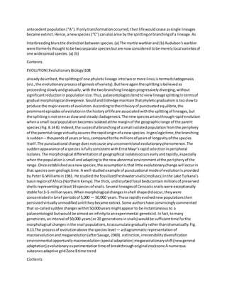 antecedentpopulation(“A”).If onlytransformationoccurred,thenlifewouldcease assingle lineages
became extinct.Hence,anewspecies(“C”) canalsoarise bythe splittingorbranchingof a lineage.As
Interbreedingblursthe distinctionbetweenspecies.(a) The myrtle warblerand(b) Audubon'swarbler
were formerlythoughttobe twoseparate speciesbutare now consideredtobe merelylocal varietiesof
one widespreadspecies.(a) (b)
Contents
EVOLUTION (EvolutionaryBiology)108
alreadydescribed,the splittingof one phyleticlineage intotwoormore lines istermedcladogenesis
(viz.,the evolutionaryprocessof genesisof variety).Buthere againthe splittingisbelievedas
proceedingslowlyandgradually,withthe twobranchinglineagesprogressivelydiverging,without
significantreductioninpopulation size.Thus,palaeontologiststendtoview lineagesplittingintermsof
gradual morphological divergence.GouldandEldredge maintainthatphyleticgradualismistooslowto
produce the majoreventsof evolution.Accordingtotheirtheoryof punctuatedequilibria,the
prominentepisodesof evolutioninthe historyof lifeare associatedwiththe splittingof lineages,but
the splittingisnotseenasslowand steadycladogenesis.The new speciesarisesthroughrapidevolution
whena small local population becomesisolatedatthe marginof the geographicrange of the parent
species(Fig.8.14 B).Indeed,the successful branchingof asmall isolatedpopulationfromthe periphery
of the parental range virtuallyassuresthe rapidoriginof anew species.Ingeologictime,the branching
issudden—thousandsof yearsorless,comparedtothe millionsof yearsof longevityof the species
itself.The punctuational change doesnotcause anyunconventional evolutionaryphenomenon.The
suddenappearance of a speciesis fullyconsistentwithErnstMayr’srapidselectioninperipheral
isolates.The morphological differentiationof geographical isolatesoccursearlyandrapidly,especially
whenthe populationissmall andadaptingtothe new abnormal environmentatthe peripheryof the
range.Once establishedasanewspecies,the assumptionisthatlittle evolutionarychange will occurin
that speciesovergeologictime.A well-studiedexample of punctuational modeof evolutionisprovided
by PeterG.Williamsin1981. He studiedthe fossilizedfreshwatersnails(molluscs) inthe Lake Turkana’s
basinregionof Africa(NorthernKenya).The thick,undisturbedfossil bedscontainmillionsof preserved
shellsrepresentingatleast19 speciesof snails.Several lineagesof Cenozoicsnailswere exceptionally
stable for3–5 millionyears.Whenmorphologicalchangesinshell shapedidoccur,theywere
concentratedinbrief periodsof 5,000 — 50,000 years.These rapidlyevolvednew populationsthen
persistedvirtuallyunmodifieduntiltheybecame extinct.Some authorshave convincinglycommented
that so-calledsuddenchangeswithin50,000 yearsmightappear to be instantaneousto a
palaeontologistbutwouldbe almostaninfinitytoanexperimental geneticist.Infact,tomany
geneticists,aninterval of 50,000 years(or 20 generationsinsnails) wouldbe sufficienttime forthe
morphological changesinthe snail populations,toaccumulate graduallyratherthandramatically.Fig.
8.13.The processof evolutionabove the specieslevel — adiagrammaticrepresentationof
macroevolutionandmegaevolution(afterSavage,1969). extinction,irreversibilitydiversification
environmental opportunitymacroevolution(special adaptation) megaevolutionaryshift(new general
adaptation) evolutionaryexperimentationtime of breakthroughoriginalstockzone A numerous
subzonesadaptive gridZone Btime trend
Contents
 