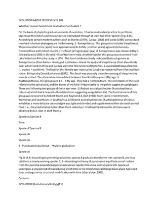 EVOLUTION ABOVESPECIESLEVEL 109
WhetherHumanEvolutionisGradual or Punctuated?
On the basisof phylecticgradualismmode of evolution, ithasbeenstandardpractice toput Homo
sapiensatthe endof a continuousseriestracingbackthroughat leasttwootherspecies(Fig.8.15).
Accordingto certainmodernauthorssuchas Stanley(1979), Calow (1983) andVolpe (1985) varioustaxa
involved inhumanphylogenyare the following:1. Ramapithecus.ThisgroupalsoincludesSivapithecus.
These ancestral forms(apes) livedapproximately8–14 My (=millionyears) agoandcontaineda
flattenedface withashortmuzzle.Firstfossil (afragileupper jaw) of RamapithecuswasrecoveredbyG.
Edward Lewis(1930) inShivalikHillsof NorthernIndia.Anotherfossilof thisgroupwasrecoveredfrom
Lake VictoriainAfricaby Leakyin1955. The fossil evidence clearlyindicatedthatsuchgeneraas
Ramapithecus(fromRama= Hindugod + pithekos= Greekforape) and Sivapithecus(fromSiva=Hindu
God) whichlivedinAfricaandEurasia were the forerunnersof Hominids.2.Australopithecusafarensis.
(L. austral = southern).The fossil of thisfemaleape-man(calledLucy) wasrecoveredfromAfarlocalityin
Hadar, EthiopiabyDonaldJohanson(1973). Thisfossil wasprobablythe oldestamongall the primitive
man described.The afarensisremainsdatedbetween3and4 millionyears(My) ago.3.
Australopithecus.This grouplived1.5—5My ago. Theyhad a flattenedface.The orientationof the skull
relative tothe spinal cord,andthe bonesof the hind-limbsrelativetothe pelvissuggestanuprightgait.
There are followingtwogroupsof these ape-men:(i) Robustaustralopithecines(Australopithecus
robustus) whichhada heavyskull anddentitionsuggestingavegetationdiet.The fossilremainsof this
groupwas recoveredbyRobertBroomand RaymondA.Dart (1938) fromcavesin Sterkfontein,
Kromdraai and SwartkransinSouthAfrica.(ii) Gracile australopithecines(Australopithecusafricanus)
whichhas a more delicate skeleton(jaw waslightandslender)andsupplementedtheirdietwithanimal
food(i.e.,theyhadsmallermolarsthanthe A.robustus).Firstfossilremainsof A.africanuswere
obtainedbyR.A.Dart in1924 froma
SpeciesA SpeciesB
Time
SpeciesCSpeciesB
SpeciesB
SpeciesA
B PunctuatedequilibriaA Phyleticgradualism
SpeciesA
Fig.8.14.A–Accordingto phyleticgradualism, speciesA graduallytransformsinto speciesB,andmay
splitintoa slowlyevolvingspeciesC;B– Accordingto theoryof punctuatedequilibriaasmall isolate
fromthe parental population(speciesA) evolvesrapidlyintoanew entity(speciesB).SpeciesA
undergoesalongperiodof stasisduringwhichlittle ornomorphological change takesplace.SpeciesB
doesundergominorstructural modificationwithtime (afterVolpe,1985).
Contents
EVOLUTION (EvolutionaryBiology)110
 