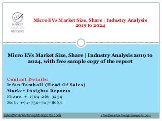 Contact Details:
Irfan Tamboli (Head Of Sales)
Market Insights Reports
Phone: + 1704 266 3234
Mob: +91-750-707-8687
Micro EVs Market Size, Share | Industry Analysis
2019 to 2024
Micro EVs Market Size, Share | Industry Analysis 2019 to
2024, with free sample copy of the report
irfan@markertinsightsreports.comsales@markertinsightsreports.com
 