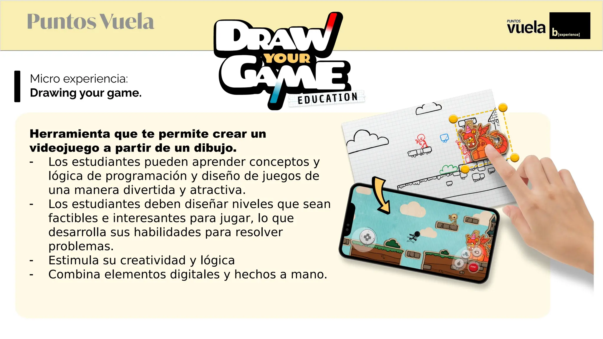 Microexperiencia:
Drawing your game.
Herramienta que te permite crear un
videojuego a partir de un dibujo.
- Los estudiantes pueden aprender conceptos y
lógica de programación y diseño de juegos de
una manera divertida y atractiva.
- Los estudiantes deben diseñar niveles que sean
factibles e interesantes para jugar, lo que
desarrolla sus habilidades para resolver
problemas.
- Estimula su creatividad y lógica
- Combina elementos digitales y hechos a mano.