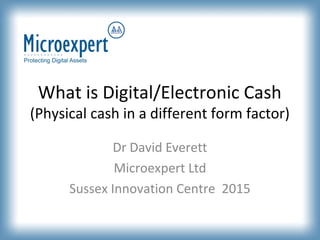 What is Digital/Electronic Cash
(Physical cash in a different form factor)
Dr David Everett
Microexpert Ltd
Sussex Innovation Centre 2015
 