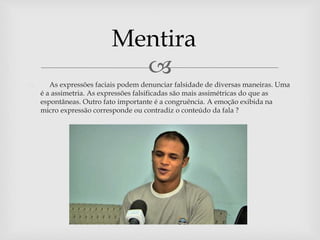 
 As expressões faciais podem denunciar falsidade de diversas maneiras. Uma
é a assimetria. As expressões falsificadas são mais assimétricas do que as
espontâneas. Outro fato importante é a congruência. A emoção exibida na
micro expressão corresponde ou contradiz o conteúdo da fala ?
Mentira
 