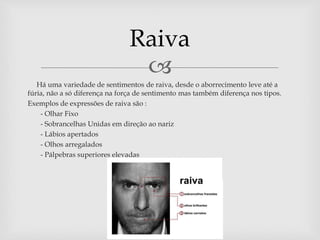 
Há uma variedade de sentimentos de raiva, desde o aborrecimento leve até a
fúria, não a só diferença na força de sentimento mas também diferença nos tipos.
Exemplos de expressões de raiva são :
- - Olhar Fixo
- - Sobrancelhas Unidas em direção ao nariz
- - Lábios apertados
- - Olhos arregalados
- - Pálpebras superiores elevadas
Raiva
 
