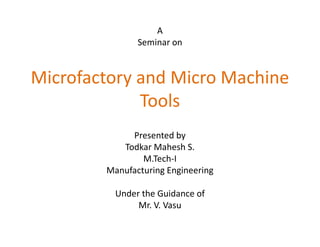 A
               Seminar on


Microfactory and Micro Machine
             Tools
             Presented by
           Todkar Mahesh S.
                M.Tech-I
        Manufacturing Engineering

          Under the Guidance of
               Mr. V. Vasu
 