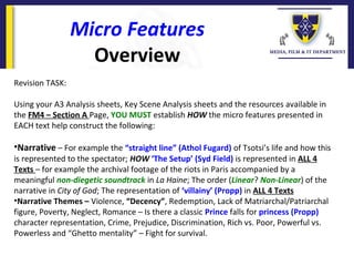 Micro Features
Overview
Revision TASK:
Using your A3 Analysis sheets, Key Scene Analysis sheets and the resources available in
the FM4 – Section A Page, YOU MUST establish HOW the micro features presented in
EACH text help construct the following:
•Narrative – For example the “straight line” (Athol Fugard) of Tsotsi’s life and how this
is represented to the spectator; HOW ‘The Setup’ (Syd Field) is represented in ALL 4
Texts – for example the archival footage of the riots in Paris accompanied by a
meaningful non-diegetic soundtrack in La Haine; The order (Linear? Non-Linear) of the
narrative in City of God; The representation of ‘villainy’ (Propp) in ALL 4 Texts
•Narrative Themes – Violence, “Decency”, Redemption, Lack of Matriarchal/Patriarchal
figure, Poverty, Neglect, Romance – Is there a classic Prince falls for princess (Propp)
character representation, Crime, Prejudice, Discrimination, Rich vs. Poor, Powerful vs.
Powerless and “Ghetto mentality” – Fight for survival.
 