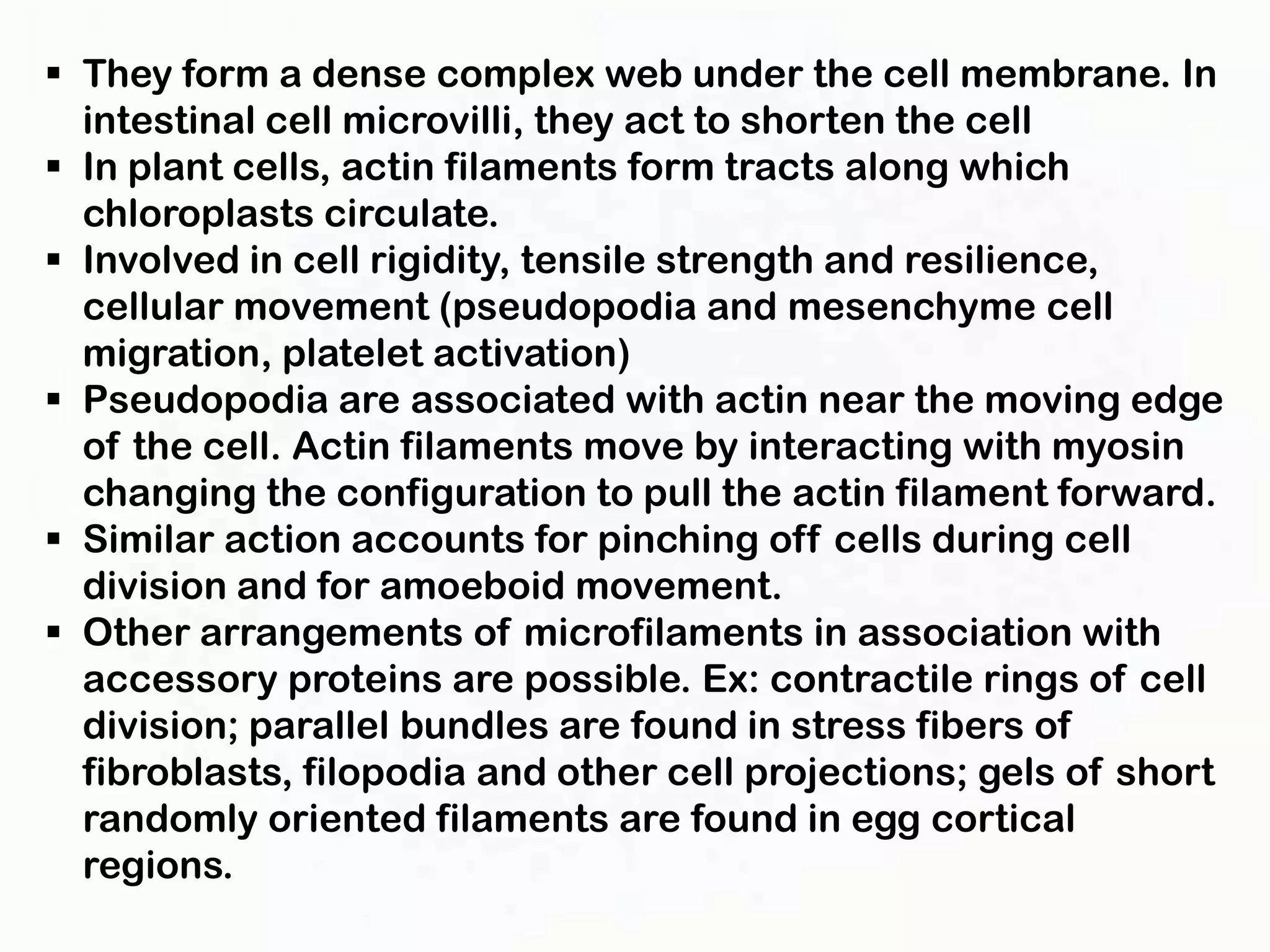  They form a dense complex web under the cell membrane. In
  intestinal cell microvilli, they act to shorten the cell
 In plant cells, actin filaments form tracts along which
  chloroplasts circulate.
 Involved in cell rigidity, tensile strength and resilience,
  cellular movement (pseudopodia and mesenchyme cell
  migration, platelet activation)
 Pseudopodia are associated with actin near the moving edge
  of the cell. Actin filaments move by interacting with myosin
  changing the configuration to pull the actin filament forward.
 Similar action accounts for pinching off cells during cell
  division and for amoeboid movement.
 Other arrangements of microfilaments in association with
  accessory proteins are possible. Ex: contractile rings of cell
  division; parallel bundles are found in stress fibers of
  fibroblasts, filopodia and other cell projections; gels of short
  randomly oriented filaments are found in egg cortical
  regions.
 