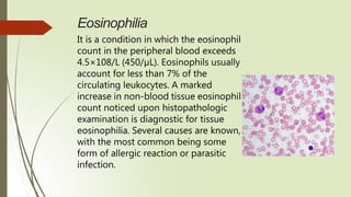 Eosinophilia
It is a condition in which the eosinophil
count in the peripheral blood exceeds
4.5×108/L (450/µL). Eosinophils usually
account for less than 7% of the
circulating leukocytes. A marked
increase in non-blood tissue eosinophil
count noticed upon histopathologic
examination is diagnostic for tissue
eosinophilia. Several causes are known,
with the most common being some
form of allergic reaction or parasitic
infection.