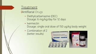 Treatment
🠶Antifilarial Drugs
• Diethylcarbamazine (DEC)
Dosage: 6 mg/kg/day for 12 days
• Ivermectin
Dosage: single oral dose of 150 ug/kg body weight
• Combination of 2
(better results)