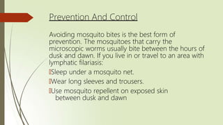 Prevention And Control
Avoiding mosquito bites is the best form of
prevention. The mosquitoes that carry the
microscopic worms usually bite between the hours of
dusk and dawn. If you live in or travel to an area with
lymphatic filariasis:
🠶Sleep under a mosquito net.
🠶Wear long sleeves and trousers.
🠶Use mosquito repellent on exposed skin
between dusk and dawn