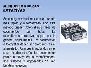Microfilmadoras rotativas   Se consigue microfilmar con el método más rápido y automatizado. Con este método pueden fotografiarse miles de documentos por hora. La microfilmadora rotativa acepta, por lo general, hojas sueltas. Los documentos a fotografiar deben ser colocados en el alimentador. Una vez introducidos en el crea de alimentación, los documentos pasan a través de la microfilmadora, son filmados y depositados en una bandeja receptora. 