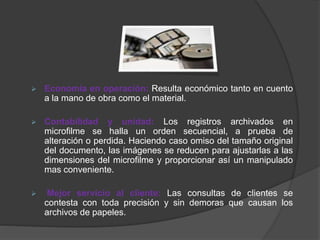  Economía en operación: Resulta económico tanto en cuento
a la mano de obra como el material.
 Contabilidad y unidad: Los registros archivados en
microfilme se halla un orden secuencial, a prueba de
alteración o perdida. Haciendo caso omiso del tamaño original
del documento, las imágenes se reducen para ajustarlas a las
dimensiones del microfilme y proporcionar así un manipulado
mas conveniente.
 Mejor servicio al cliente: Las consultas de clientes se
contesta con toda precisión y sin demoras que causan los
archivos de papeles.
 