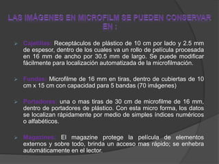  Cajetillas: Receptáculos de plástico de 10 cm por lado y 2.5 mm
de espesor, dentro de los cuales va un rollo de película procesada
en 16 mm de ancho por 30.5 mm de largo. Se puede modificar
fácilmente para localización automatizada de la microfilmación.
 Fundas: Microfilme de 16 mm en tiras, dentro de cubiertas de 10
cm x 15 cm con capacidad para 5 bandas (70 imágenes)
 Portadores: una o mas tiras de 30 cm de microfilme de 16 mm,
dentro de portadores de plástico. Con esta micro forma, los datos
se localizan rápidamente por medio de simples índices numéricos
o alfabéticos.
 Magazines: El magazine protege la película de elementos
externos y sobre todo, brinda un acceso mas rápido; se enhebra
automáticamente en el lector.
 