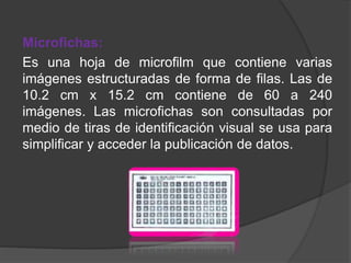 Microfichas:
Es una hoja de microfilm que contiene varias
imágenes estructuradas de forma de filas. Las de
10.2 cm x 15.2 cm contiene de 60 a 240
imágenes. Las microfichas son consultadas por
medio de tiras de identificación visual se usa para
simplificar y acceder la publicación de datos.
 