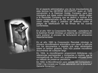 En el aspecto administrativo uno de los impulsadores de
esta técnica fue GEORGE MCCARTHY quien en 1928
convención a la Eastman Kodak Company para que
impulsara sus ideas sobre microfilmación, dando origen
a la Recordak Company que se dedicó a motivar a la
banca norteamericana de las ventajas de este sistema
como miedo eficaz y práctico de defensa contra el
peligro de falsificación de las firmas de los cuenta
corrientistas.
En el año 1931 la Corporación Recordak , subsidiaria de
la Eastman Kodak introdujo un sistema de microfilmación
para acelerar el proceso de facturación en almacenes
departamentales.
En el año 1993 la Corporación Recodak introdujo la
primera microfilmadora automática que pareó la película
con los documentos e medida que eran alimentados
sobre un tambor giratorio. Esto hizo posible microfilmar
documentos de cualquier largo
En 1934, la microfilmación proporcionó bibliotecas con
referencias permanentes y compactas a medida que la
micropelícula de 35mm era ampliamente utilizada como
un método de preservar periódicos.
En 1950, la Microfilmación para salidas del Computador (
COM ) fue iniciada por Kodak laborando con la empresa"
General Dynamics"
 