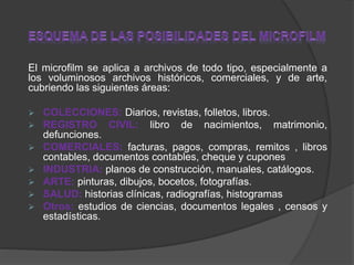 El microfilm se aplica a archivos de todo tipo, especialmente a
los voluminosos archivos históricos, comerciales, y de arte,
cubriendo las siguientes áreas:
 COLECCIONES: Diarios, revistas, folletos, libros.
 REGISTRO CIVIL: libro de nacimientos, matrimonio,
defunciones.
 COMERCIALES: facturas, pagos, compras, remitos , libros
contables, documentos contables, cheque y cupones
 INDUSTRIA: planos de construcción, manuales, catálogos.
 ARTE: pinturas, dibujos, bocetos, fotografías.
 SALUD: historias clínicas, radiografías, histogramas
 Otros: estudios de ciencias, documentos legales , censos y
estadísticas.
 
