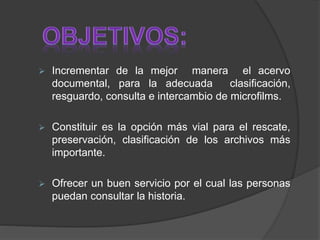  Incrementar de la mejor manera el acervo
documental, para la adecuada clasificación,
resguardo, consulta e intercambio de microfilms.
 Constituir es la opción más vial para el rescate,
preservación, clasificación de los archivos más
importante.
 Ofrecer un buen servicio por el cual las personas
puedan consultar la historia.
 
