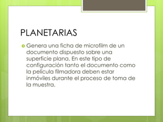 PLANETARIAS
 Genera una ficha de microfilm de un
documento dispuesto sobre una
superficie plana. En este tipo de
configuración tanto el documento como
la película filmadora deben estar
inmóviles durante el proceso de toma de
la muestra.
 