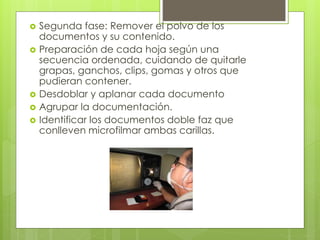  Segunda fase: Remover el polvo de los
documentos y su contenido.
 Preparación de cada hoja según una
secuencia ordenada, cuidando de quitarle
grapas, ganchos, clips, gomas y otros que
pudieran contener.
 Desdoblar y aplanar cada documento
 Agrupar la documentación.
 Identificar los documentos doble faz que
conlleven microfilmar ambas carillas.
 