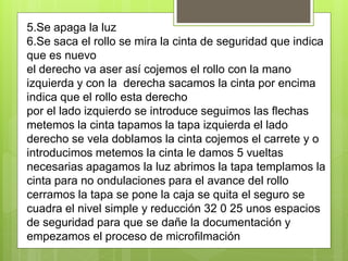 5.Se apaga la luz
6.Se saca el rollo se mira la cinta de seguridad que indica
que es nuevo
el derecho va aser así cojemos el rollo con la mano
izquierda y con la derecha sacamos la cinta por encima
indica que el rollo esta derecho
por el lado izquierdo se introduce seguimos las flechas
metemos la cinta tapamos la tapa izquierda el lado
derecho se vela doblamos la cinta cojemos el carrete y o
introducimos metemos la cinta le damos 5 vueltas
necesarias apagamos la luz abrimos la tapa templamos la
cinta para no ondulaciones para el avance del rollo
cerramos la tapa se pone la caja se quita el seguro se
cuadra el nivel simple y reducción 32 0 25 unos espacios
de seguridad para que se dañe la documentación y
empezamos el proceso de microfilmación
 