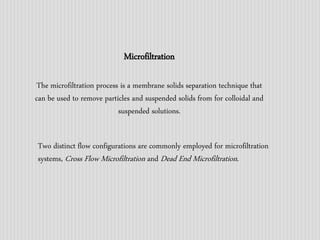 Microfiltration 
The microfiltration process is a membrane solids separation technique that 
can be used to remove particles and suspended solids from for colloidal and 
suspended solutions. 
Two distinct flow configurations are commonly employed for microfiltration 
systems, Cross Flow Microfiltration and Dead End Microfiltration. 
 