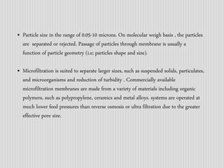 • Particle size in the range of 0.05-10 microns. On molecular weigh basis , the particles 
are separated or rejected. Passage of particles through membrane is usually a 
function of particle geometry (i.e; particles shape and size). 
• Microfiltration is suited to separate larger sizes, such as suspended solids, particulates, 
and microorganisms and reduction of turbidity . Commercially available 
microfiltration membranes are made from a variety of materials including organic 
polymers, such as polypropylene, ceramics and metal alloys. systems are operated at 
much lower feed pressures than reverse osmosis or ultra filtration due to the greater 
effective pore size. 
 