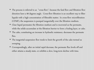 • The process is referred to as "cross-flow", because the feed flow and filtration flow 
direction have a 90 degrees angle. Cross-flow filtration is an excellent way to filter 
liquids with a high concentration of filterable matter. In cross-flow microfiltration 
(CFMF), the suspension is pumped tangentially over the filtration medium. 
• Clear liquid permeates the filtration medium and is recovered as the permeate, 
while the solids accumulate at the filtration barrier to form a fouling layer, or cake. 
• The cake, constituting an increase in hydraulic resistance, decreases the permeate 
flux. 
• The tangential suspension flow tends to limit the growth of the cake termed as 
sweeping. 
• Correspondingly, after an initial rapid decrease, the permeate flux levels off and 
either attains a steady-state, or exhibits a slow, long-term decline with time. 
 