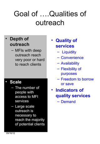 Goal of ….Qualities of
            outreach

• Depth of                   • Quality of
  outreach                     services
    – MFIs with deep           –  Liquidity
      outreach reach
                               – Convenience
      very poor or hard
      to reach clients         – Availability
                               – Flexibility of
                                 purposes
                               – Freedom to borrow
• Scale                          or save
    – The number of
      people with
                             • Indicators of
      access to MFI            quality services
      services                 – Demand
    – Large scale
      outreach is
      necessary to
      reach the majority
      of potential clients

09/16/12
 