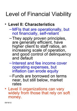 Level of Financial Viability
• Level II: Characteristics
   – MFIs that are operationally, but
     not financially, self-reliant
   – They apply proven principles,
     are generally efficient, have
     higher client to staff ratios, an
     increasing scale of operation,
     and good control of delinquency
     and default
   – Interest and fee income cover
     operating expenses, but
     inflation can erode equity
   – Funds are borrowed on terms
     near, but still below, market
     rates
• Level II organizations can vary
  widely from those that rely on soft
  money.
09/16/12
 