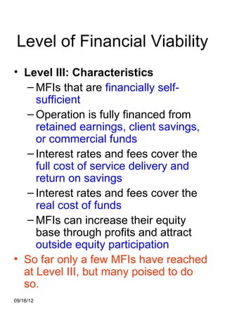 Level of Financial Viability
• Level III: Characteristics
   – MFIs that are financially self-
     sufficient
   – Operation is fully financed from
     retained earnings, client savings,
     or commercial funds
   – Interest rates and fees cover the
     full cost of service delivery and
     return on savings
   – Interest rates and fees cover the
     real cost of funds
   – MFIs can increase their equity
     base through profits and attract
     outside equity participation
• So far only a few MFIs have reached
  at Level III, but many poised to do
  so.
09/16/12
 