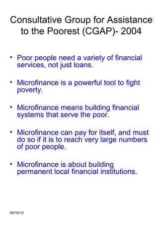Consultative Group for Assistance
  to the Poorest (CGAP)- 2004

• Poor people need a variety of financial
  services, not just loans.

• Microfinance is a powerful tool to fight
  poverty.

• Microfinance means building financial
  systems that serve the poor.

• Microfinance can pay for itself, and must
  do so if it is to reach very large numbers
  of poor people.

• Microfinance is about building
  permanent local financial institutions.




09/16/12
 