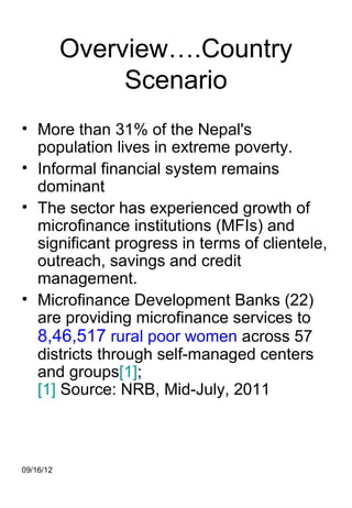 Overview….Country
                Scenario
• More than 31% of the Nepal's
  population lives in extreme poverty.
• Informal financial system remains
  dominant
• The sector has experienced growth of
  microfinance institutions (MFIs) and
  significant progress in terms of clientele,
  outreach, savings and credit
  management.
• Microfinance Development Banks (22)
  are providing microfinance services to
  8,46,517 rural poor women across 57
  districts through self-managed centers
  and groups[1];
  [1] Source: NRB, Mid-July, 2011



09/16/12
 