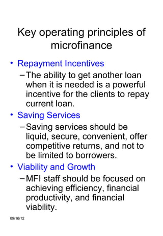 Key operating principles of
          microfinance
• Repayment Incentives
  – The ability to get another loan
    when it is needed is a powerful
    incentive for the clients to repay
    current loan.
• Saving Services
  – Saving services should be
    liquid, secure, convenient, offer
    competitive returns, and not to
    be limited to borrowers.
• Viability and Growth
  – MFI staff should be focused on
    achieving efficiency, financial
    productivity, and financial
    viability.
09/16/12
 