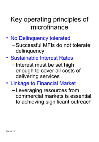 Key operating principles of
          microfinance
• No Delinquency tolerated
   – Successful MFIs do not tolerate
     delinquency
• Sustainable Interest Rates
   – Interest must be set high
     enough to cover all costs of
     delivering services
• Linkage to Financial Market
   – Leveraging resources from
     commercial markets is essential
     to achieving significant outreach




09/16/12
 
