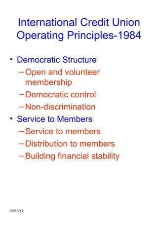 International Credit Union
   Operating Principles-1984

• Democratic Structure
  – Open and volunteer
    membership
  – Democratic control
  – Non-discrimination
• Service to Members
  – Service to members
  – Distribution to members
  – Building financial stability




09/16/12
 