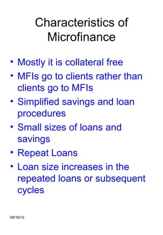 Characteristics of
             Microfinance
• Mostly it is collateral free
• MFIs go to clients rather than
  clients go to MFIs
• Simplified savings and loan
  procedures
• Small sizes of loans and
  savings
• Repeat Loans
• Loan size increases in the
  repeated loans or subsequent
  cycles

09/16/12
 