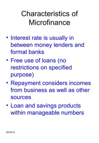 Characteristics of
             Microfinance
• Interest rate is usually in
  between money lenders and
  formal banks
• Free use of loans (no
  restrictions on specified
  purpose)
• Repayment considers incomes
  from business as well as other
  sources
• Loan and savings products
  within manageable numbers


09/16/12
 