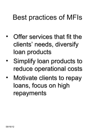 Best practices of MFIs

• Offer services that fit the
  clients’ needs, diversify
  loan products
• Simplify loan products to
  reduce operational costs
• Motivate clients to repay
  loans, focus on high
  repayments




09/16/12
 