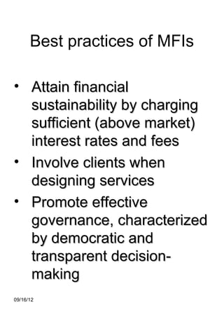 Best practices of MFIs

• Attain financial
  sustainability by charging
  sufficient (above market)
  interest rates and fees
• Involve clients when
  designing services
• Promote effective
  governance, characterized
  by democratic and
  transparent decision-
  making
09/16/12
 