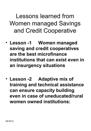 Lessons learned from
   Women managed Savings
    and Credit Cooperative
• Lesson -1 Women managed
  saving and credit cooperatives
  are the best microfinance
  institutions that can exist even in
  an insurgency situations

• Lesson -2 Adaptive mix of
  training and technical assistance
  can ensure capacity building
  even in case of uneducated/rural
  women owned institutions:


09/16/12
 