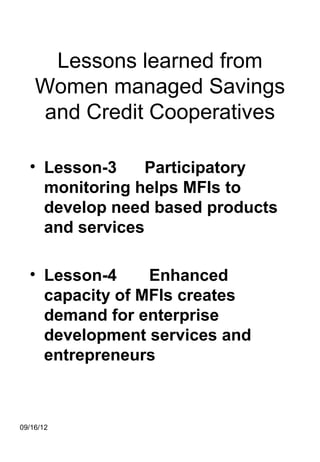 Lessons learned from
    Women managed Savings
    and Credit Cooperatives

  • Lesson-3     Participatory
    monitoring helps MFIs to
    develop need based products
    and services

  • Lesson-4     Enhanced
    capacity of MFIs creates
    demand for enterprise
    development services and
    entrepreneurs



09/16/12
 