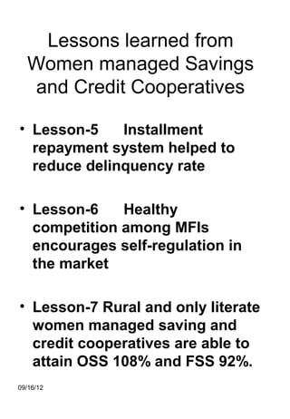 Lessons learned from
  Women managed Savings
  and Credit Cooperatives

• Lesson-5    Installment
  repayment system helped to
  reduce delinquency rate

• Lesson-6    Healthy
  competition among MFIs
  encourages self-regulation in
  the market

• Lesson-7 Rural and only literate
  women managed saving and
  credit cooperatives are able to
  attain OSS 108% and FSS 92%.
09/16/12
 