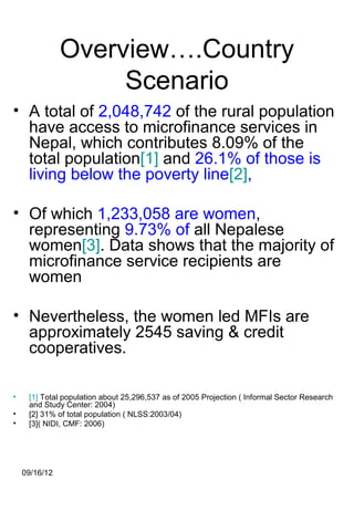 Overview….Country
                    Scenario
• A total of 2,048,742 of the rural population
  have access to microfinance services in
  Nepal, which contributes 8.09% of the
  total population[1] and 26.1% of those is
  living below the poverty line[2],

• Of which 1,233,058 are women,
  representing 9.73% of all Nepalese
  women[3]. Data shows that the majority of
  microfinance service recipients are
  women

• Nevertheless, the women led MFIs are
  approximately 2545 saving & credit
  cooperatives.

•    [1] Total population about 25,296,537 as of 2005 Projection ( Informal Sector Research
     and Study Center: 2004)
•    [2] 31% of total population ( NLSS:2003/04)
•    [3]( NIDI, CMF: 2006)




    09/16/12
 