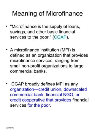 Meaning of Microfinance
• "Microfinance is the supply of loans,
  savings, and other basic financial
  services to the poor." (CGAP).

• A microfinance institution (MFI) is
  defined as an organization that provides
  microfinance services, ranging from
  small non-profit organizations to large
  commercial banks.

• CGAP broadly defines MFI as any
  organization—credit union, downscaled
  commercial bank, financial NGO, or
  credit cooperative that provides financial
  services for the poor.



09/16/12
 